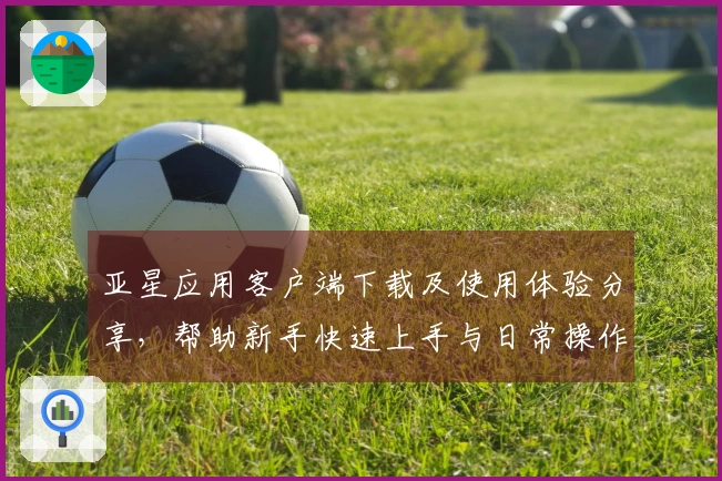 亚星应用客户端下载及使用体验分享，帮助新手快速上手与日常操作指南