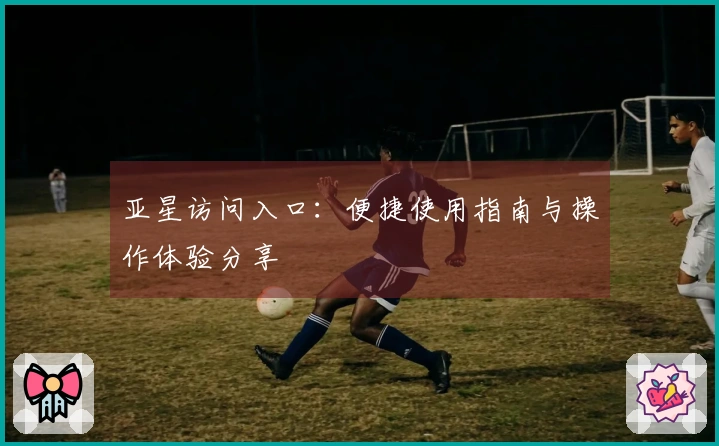 亚星访问入口：便捷使用指南与操作体验分享