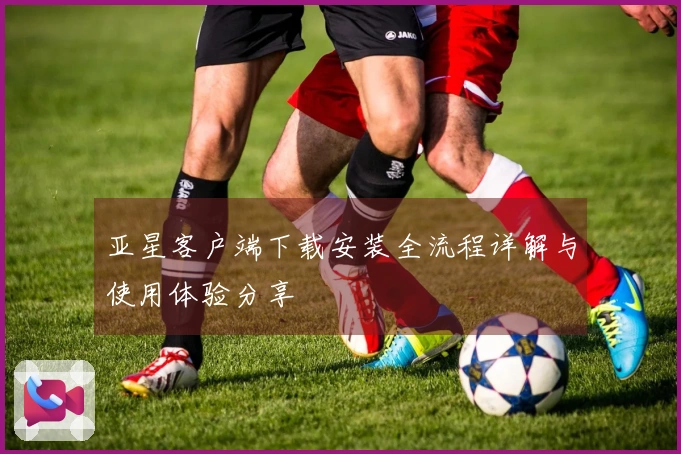 亚星客户端下载安装全流程详解与使用体验分享