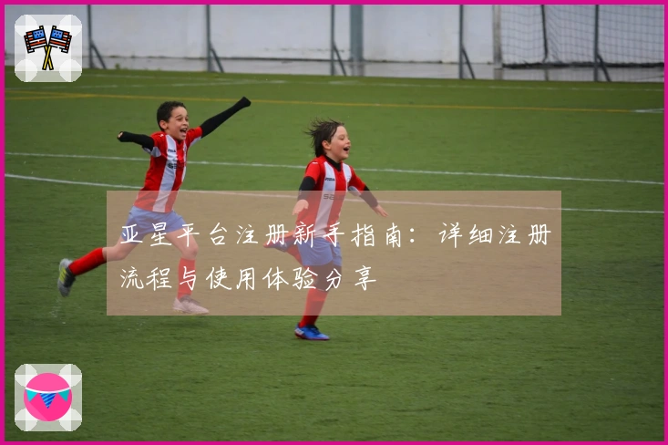 亚星平台注册新手指南:详细注册流程与使用体验分享