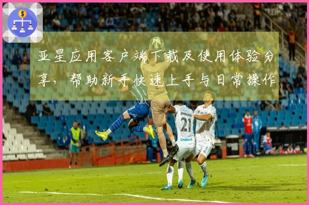 亚星应用客户端下载及使用体验分享，帮助新手快速上手与日常操作指南