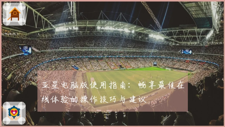 亚星电脑版使用指南:畅享最佳在线体验的操作技巧与建议